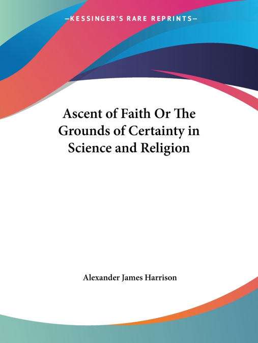 Ascent of Faith Or The Grounds of Certainty in Science and Religion