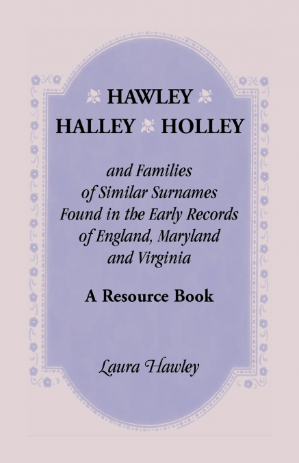 Hawley, Halley, Holley and Families of Similar Surnames Found in the Early Records of England, Maryland and Virginia. A Resource Book