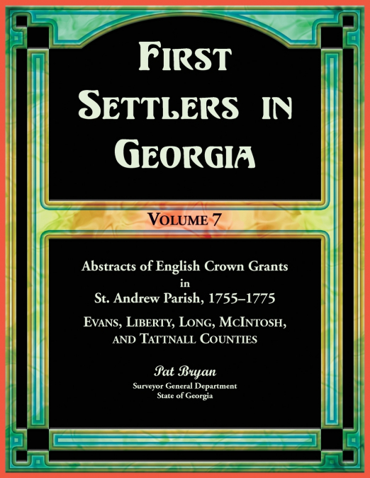 First Settlers in Georgia, Volume 7, Abstracts of English Crown Grants in St. Andrew Parish, 1755-1775. Evans, Liberty, Long, McIntosh, and Tattnall Counties