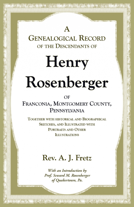 A Genealogical Record of the Descendants of Henry Rosenberger of Franconia, Montgomery County, Pennsylvania Together with historical and Biographical Sketches, and Illustrated with Portraits and Other