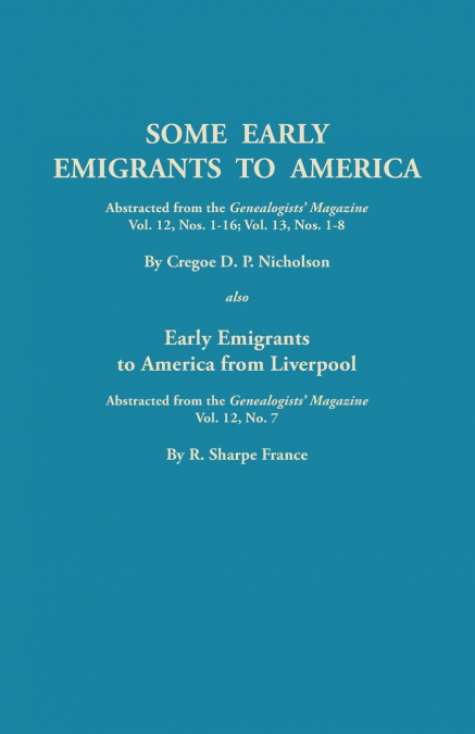 Some Early Emigrants to America, Abstracted from the Genealogists’ Magazine, Vol. 12, Nos. 1-16, Vol. 13, Nos. 1-8; Also Early Emigrants to America Fr