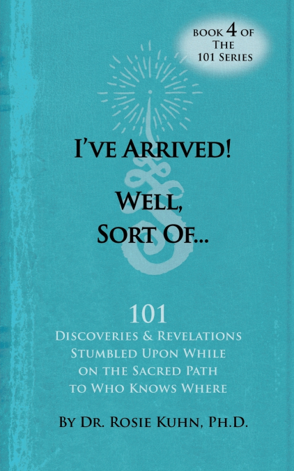 I’ve Arrived! Well, Sort Of! 101 Discoveries and Revelations Stumbled Upon While On the Sacred Path to Who Knows Where