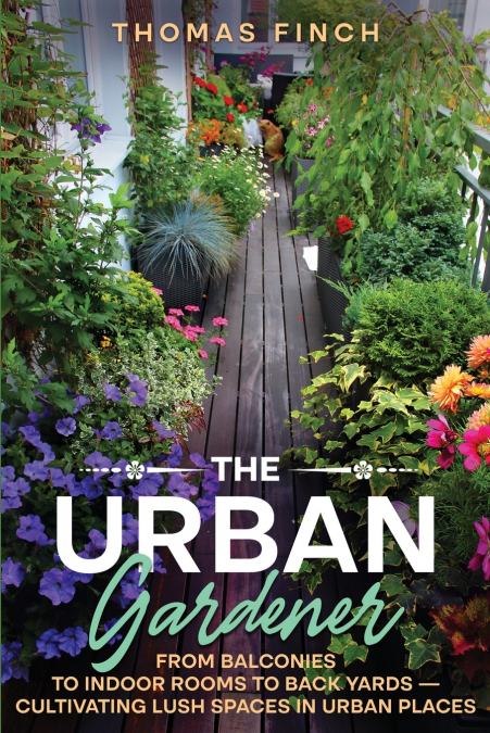 The Urban Gardener  From Balconies to Indoor Rooms to Back Yards - Cultivating Lush Spaces in Urban Places