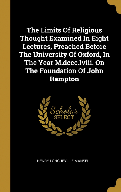 The Limits Of Religious Thought Examined In Eight Lectures, Preached Before The University Of Oxford, In The Year M.dccc.lviii. On The Foundation Of John Rampton