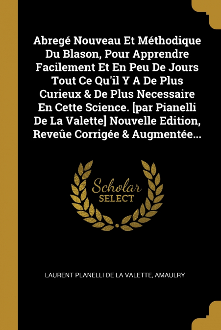 Abregé Nouveau Et Méthodique Du Blason, Pour Apprendre Facilement Et En Peu De Jours Tout Ce Qu’il Y A De Plus Curieux & De Plus Necessaire En Cette Science. [par Pianelli De La Valette] Nouvelle Edit