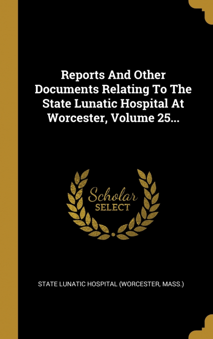 Reports And Other Documents Relating To The State Lunatic Hospital At Worcester, Volume 25...