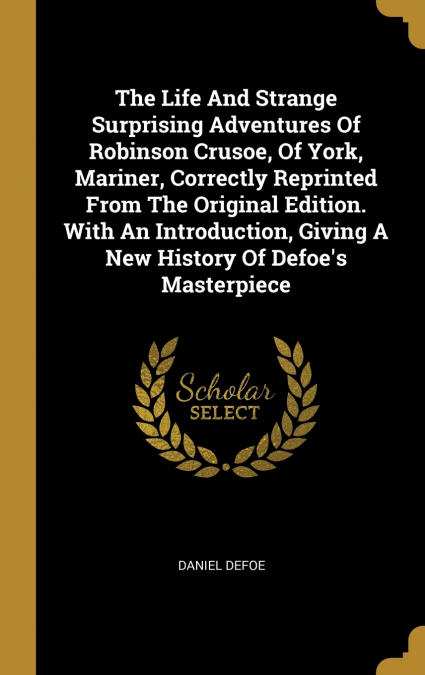 The Life And Strange Surprising Adventures Of Robinson Crusoe, Of York, Mariner, Correctly Reprinted From The Original Edition. With An Introduction, Giving A New History Of Defoe’s Masterpiece