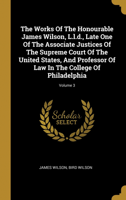 The Works Of The Honourable James Wilson, L.l.d., Late One Of The Associate Justices Of The Supreme Court Of The United States, And Professor Of Law In The College Of Philadelphia; Volume 3