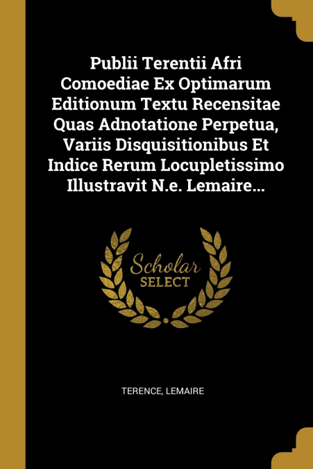 Publii Terentii Afri Comoediae Ex Optimarum Editionum Textu Recensitae Quas Adnotatione Perpetua, Variis Disquisitionibus Et Indice Rerum Locupletissimo Illustravit N.e. Lemaire...