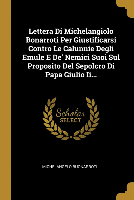 Lettera Di Michelangiolo Bonarroti Per Giustificarsi Contro Le Calunnie Degli Emule E De’ Nemici Suoi Sul Proposito Del Sepolcro Di Papa Giulio Ii...