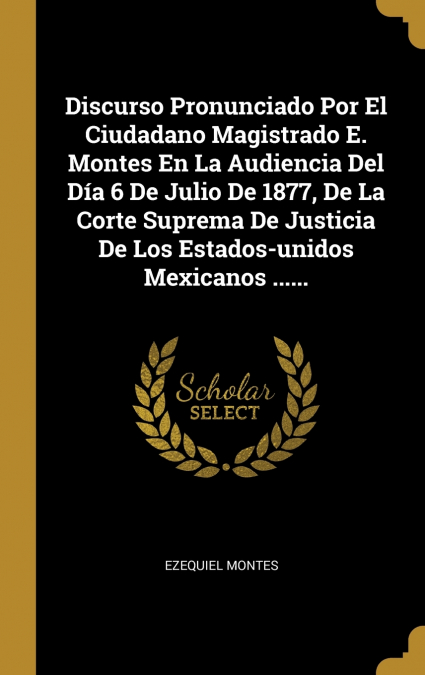 Discurso Pronunciado Por El Ciudadano Magistrado E. Montes En La Audiencia Del Día 6 De Julio De 1877, De La Corte Suprema De Justicia De Los Estados-unidos Mexicanos ......