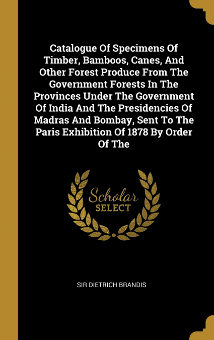 Catalogue Of Specimens Of Timber, Bamboos, Canes, And Other Forest Produce From The Government Forests In The Provinces Under The Government Of India And The Presidencies Of Madras And Bombay, Sent To