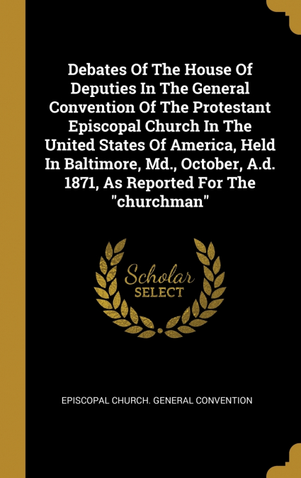Debates Of The House Of Deputies In The General Convention Of The Protestant Episcopal Church In The United States Of America, Held In Baltimore, Md., October, A.d. 1871, As Reported For The 'churchma