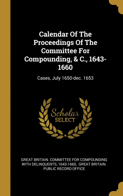 Calendar Of The Proceedings Of The Committee For Compounding, & C., 1643-1660