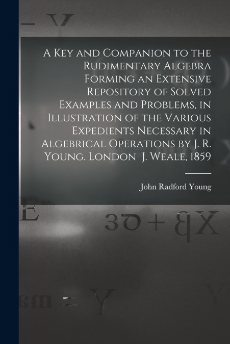 A Key and Companion to the Rudimentary Algebra Forming an Extensive Repository of Solved Examples and Problems, in Illustration of the Various Expedients Necessary in Algebrical Operations by J. R. Yo