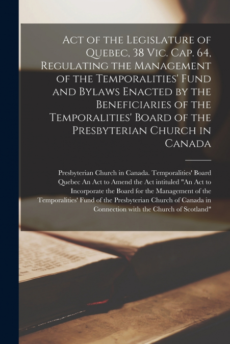Act of the Legislature of Quebec, 38 Vic. Cap. 64, Regulating the Management of the Temporalities’ Fund and Bylaws Enacted by the Beneficiaries of the Temporalities’ Board of the Presbyterian Church i