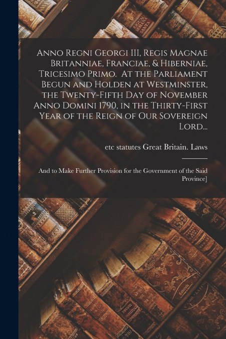 Anno Regni Georgi III, Regis Magnae Britanniae, Franciae, & Hiberniae, Tricesimo Primo. At the Parliament Begun and Holden at Westminster, the Twenty-fifth Day of November Anno Domini 1790, in the Thi