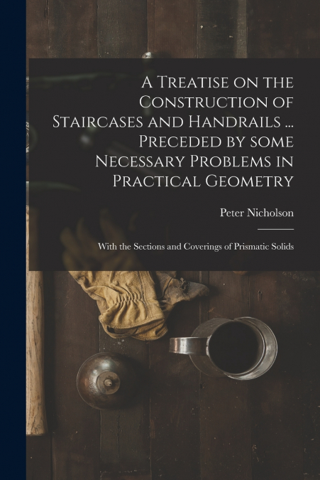 A Treatise on the Construction of Staircases and Handrails ... Preceded by Some Necessary Problems in Practical Geometry; With the Sections and Coverings of Prismatic Solids