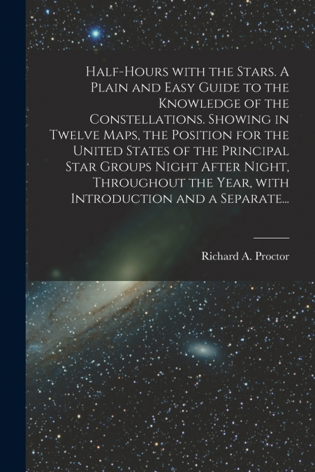 Half-hours With the Stars. A Plain and Easy Guide to the Knowledge of the Constellations. Showing in Twelve Maps, the Position for the United States of the Principal Star Groups Night After Night, Thr