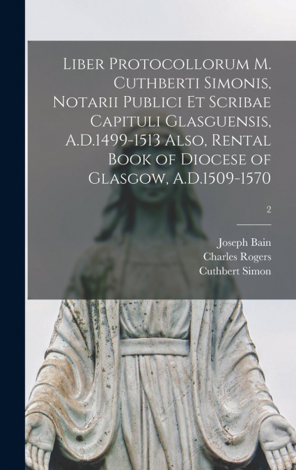 Liber Protocollorum M. Cuthberti Simonis, Notarii Publici Et Scribae Capituli Glasguensis, A.D.1499-1513 Also, Rental Book of Diocese of Glasgow, A.D.1509-1570; 2