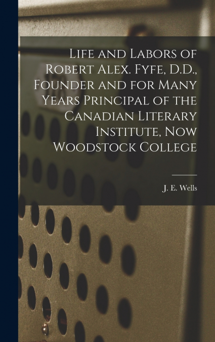 Life and Labors of Robert Alex. Fyfe, D.D., Founder and for Many Years Principal of the Canadian Literary Institute, Now Woodstock College [microform]