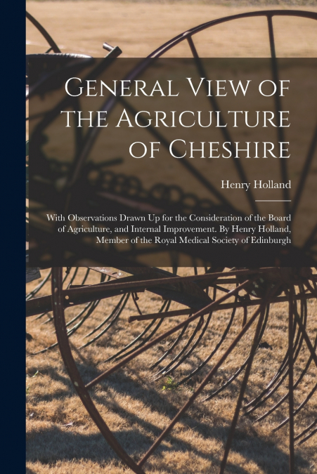 General View of the Agriculture of Cheshire; With Observations Drawn Up for the Consideration of the Board of Agriculture, and Internal Improvement. By Henry Holland, Member of the Royal Medical Socie