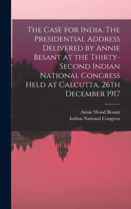 The Case for India. The Presidential Address Delivered by Annie Besant at the Thirty-second Indian National Congress Held at Calcutta, 26th December 1917