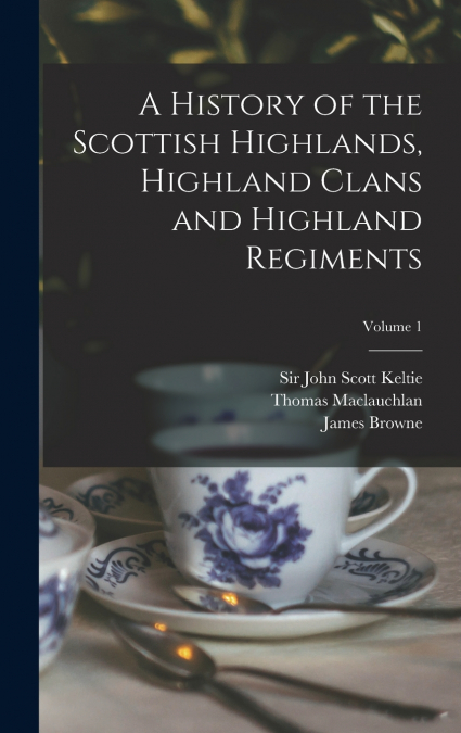 A History of the Scottish Highlands, Highland Clans and Highland Regiments; Volume 1