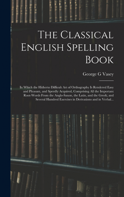 The Classical English Spelling Book; in Which the Hitherto Difficult Art of Orthography is Rendered Easy and Pleasant, and Speedly Acquired, Comprising All the Important Root-words From the Anglo-Saxo