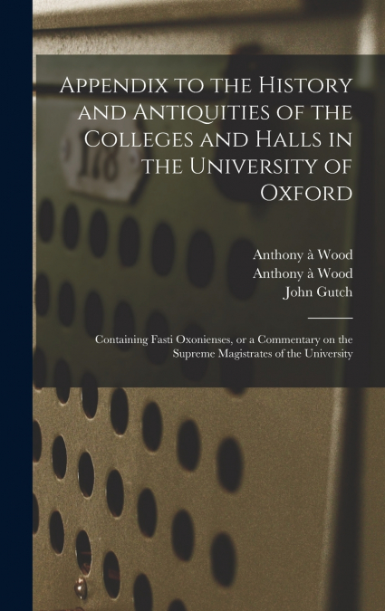 Appendix to the History and Antiquities of the Colleges and Halls in the University of Oxford