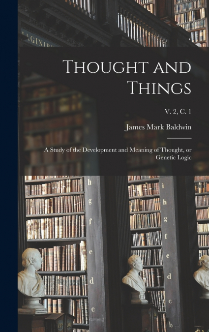 Thought and Things; a Study of the Development and Meaning of Thought, or Genetic Logic; v. 2, c. 1