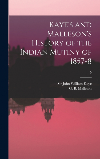 Kaye’s and Malleson’s History of the Indian Mutiny of 1857-8; 5