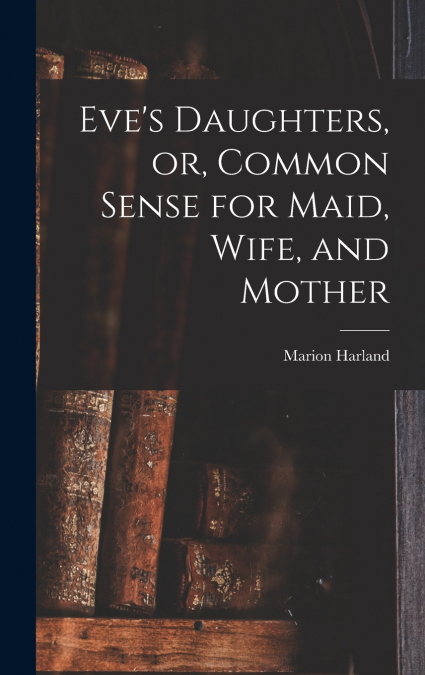 Eve’s Daughters, or, Common Sense for Maid, Wife, and Mother [microform]
