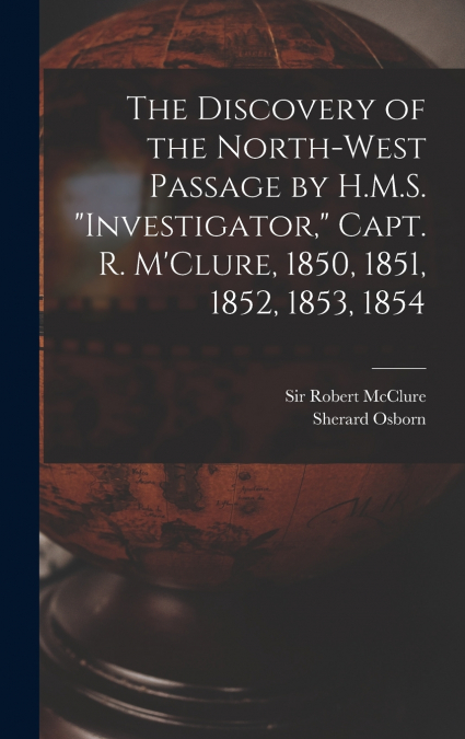 The Discovery of the North-West Passage by H.M.S. 'Investigator,' Capt. R. M’Clure, 1850, 1851, 1852, 1853, 1854 [microform]