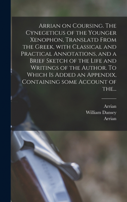 Arrian on Coursing. The Cynegeticus of the Younger Xenophon, Translatd From the Greek, With Classical and Practical Annotations, and a Brief Sketch of the Life and Writings of the Author. To Which is 