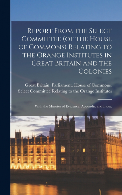 Report From the Select Committee (of the House of Commons) Relating to the Orange Institutes in Great Britain and the Colonies; With the Minutes of Evidence, Appendix and Index