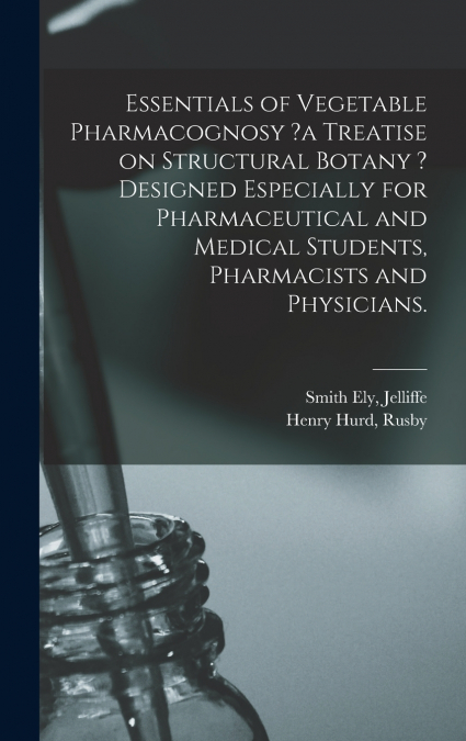 Essentials of Vegetable Pharmacognosy ?a Treatise on Structural Botany ? Designed Especially for Pharmaceutical and Medical Students, Pharmacists and Physicians.