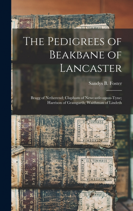 The Pedigrees of Beakbane of Lancaster; Bragg of Netherend; Clapham of Newcastle-upon-Tyne; Harrison of Grassgarth; Waithman of Lindeth