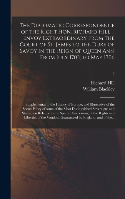 The Diplomatic Correspondence of the Right Hon. Richard Hill ... Envoy Extraordinary From the Court of St. James to the Duke of Savoy in the Reign of Queen Ann From July 1703, to May 1706; Supplementa