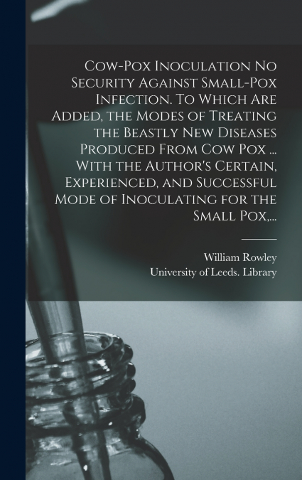 Cow-pox Inoculation No Security Against Small-pox Infection. To Which Are Added, the Modes of Treating the Beastly New Diseases Produced From Cow Pox ... With the Author’s Certain, Experienced, and Su