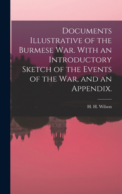 Documents Illustrative of the Burmese War. With an Introductory Sketch of the Events of the War, and an Appendix.