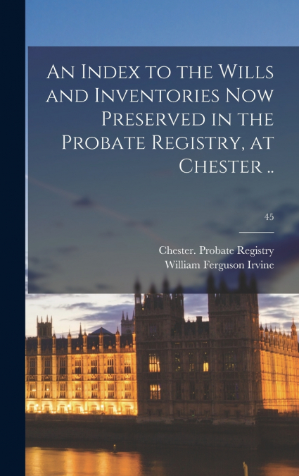 An Index to the Wills and Inventories Now Preserved in the Probate Registry, at Chester ..; 45