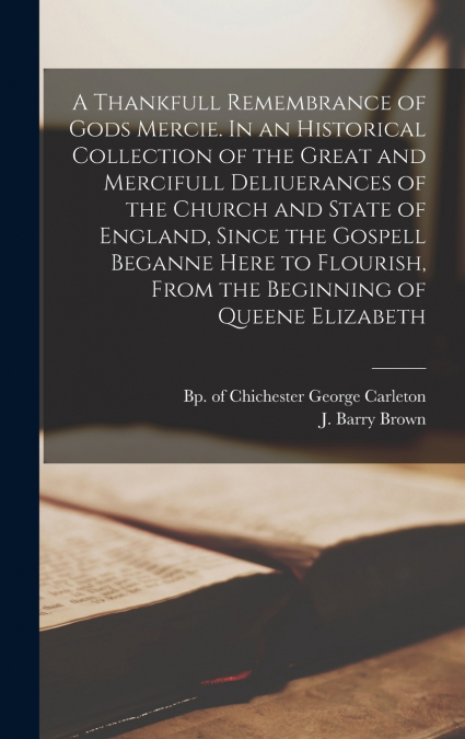 A Thankfull Remembrance of Gods Mercie. In an Historical Collection of the Great and Mercifull Deliuerances of the Church and State of England, Since the Gospell Beganne Here to Flourish, From the Beg
