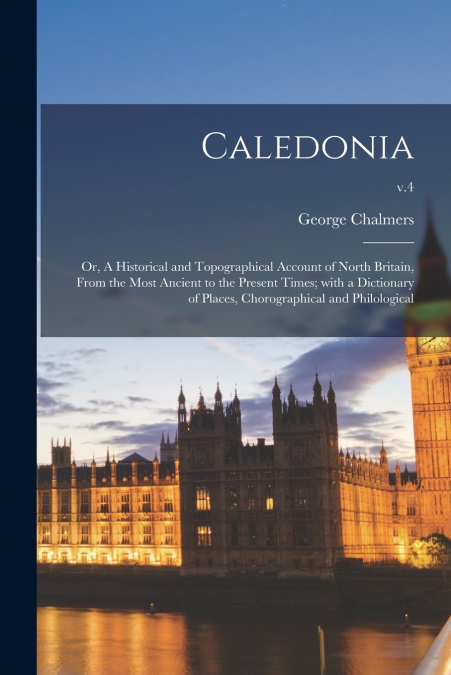 Caledonia; or, A Historical and Topographical Account of North Britain, From the Most Ancient to the Present Times; With a Dictionary of Places, Chorographical and Philological; v.4