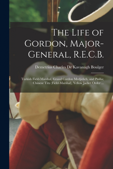 The Life of Gordon, Major-general, R.E.C.B.; Turkish Field-marshal, Grand Cordon Medjidieh, and Pasha; Chinese Titu (field-marshal), Yellow Jacket Order ...