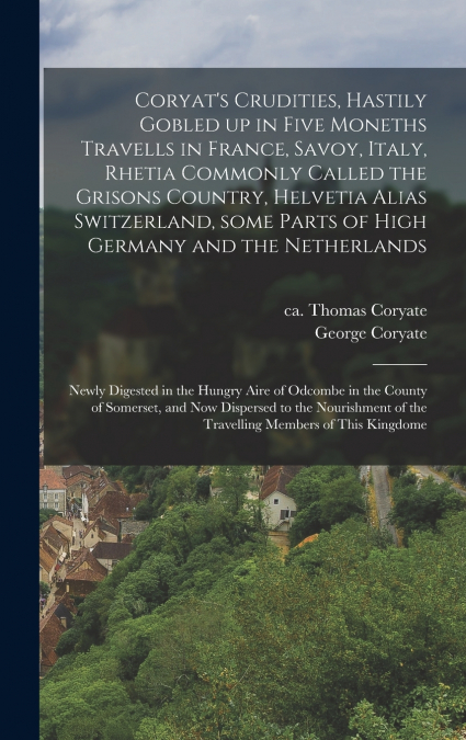 Coryat’s Crudities, Hastily Gobled up in Five Moneths Travells in France, Savoy, Italy, Rhetia Commonly Called the Grisons Country, Helvetia Alias Switzerland, Some Parts of High Germany and the Nethe