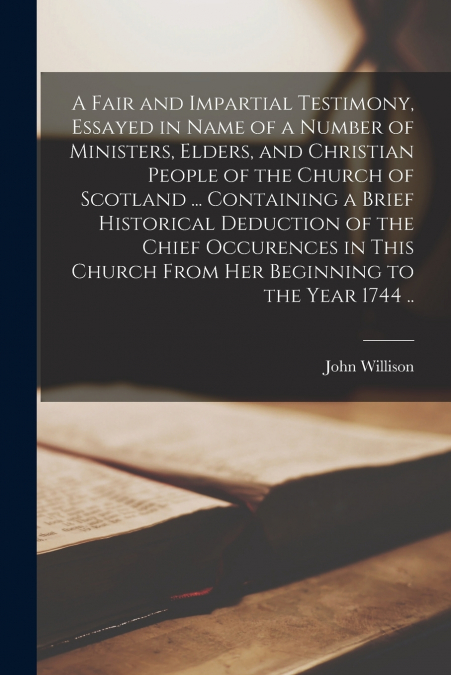 A Fair and Impartial Testimony, Essayed in Name of a Number of Ministers, Elders, and Christian People of the Church of Scotland ... Containing a Brief Historical Deduction of the Chief Occurences in 