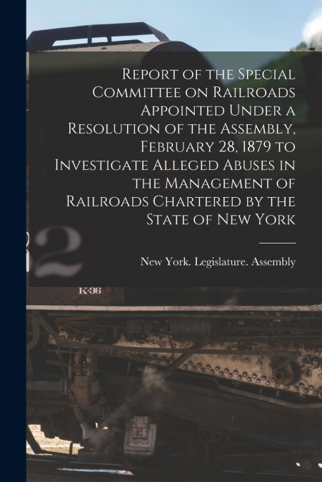 Report of the Special Committee on Railroads Appointed Under a Resolution of the Assembly, February 28, 1879 to Investigate Alleged Abuses in the Management of Railroads Chartered by the State of New 