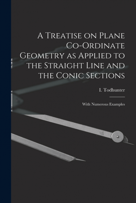 A Treatise on Plane Co-ordinate Geometry as Applied to the Straight Line and the Conic Sections