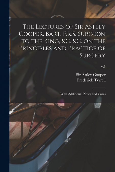 The Lectures of Sir Astley Cooper, Bart. F.R.S. Surgeon to the King, &c. &c. on the Principles and Practice of Surgery